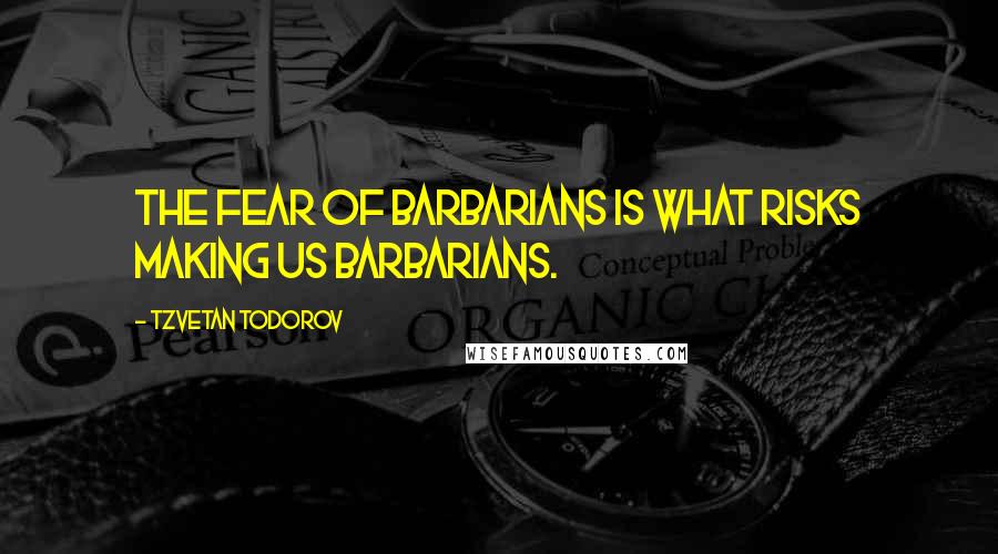 Tzvetan Todorov Quotes: The fear of barbarians is what risks making us barbarians.