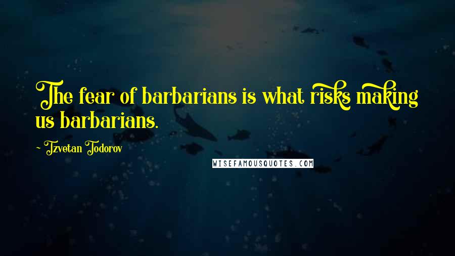 Tzvetan Todorov Quotes: The fear of barbarians is what risks making us barbarians.