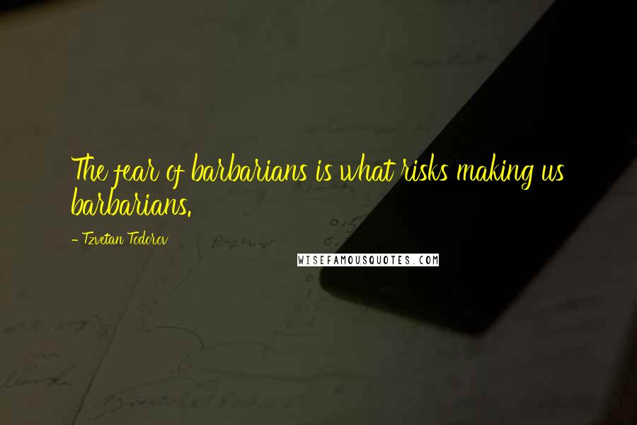 Tzvetan Todorov Quotes: The fear of barbarians is what risks making us barbarians.