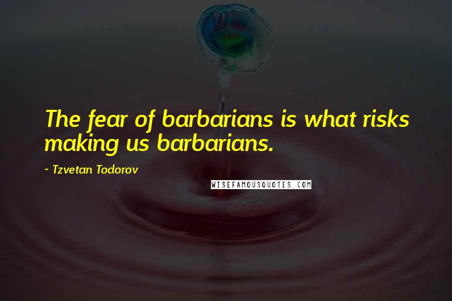 Tzvetan Todorov Quotes: The fear of barbarians is what risks making us barbarians.