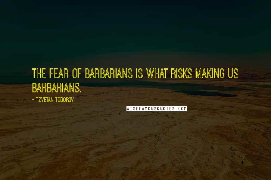 Tzvetan Todorov Quotes: The fear of barbarians is what risks making us barbarians.