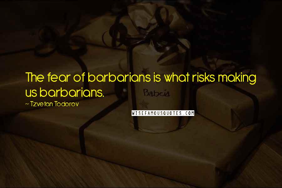 Tzvetan Todorov Quotes: The fear of barbarians is what risks making us barbarians.