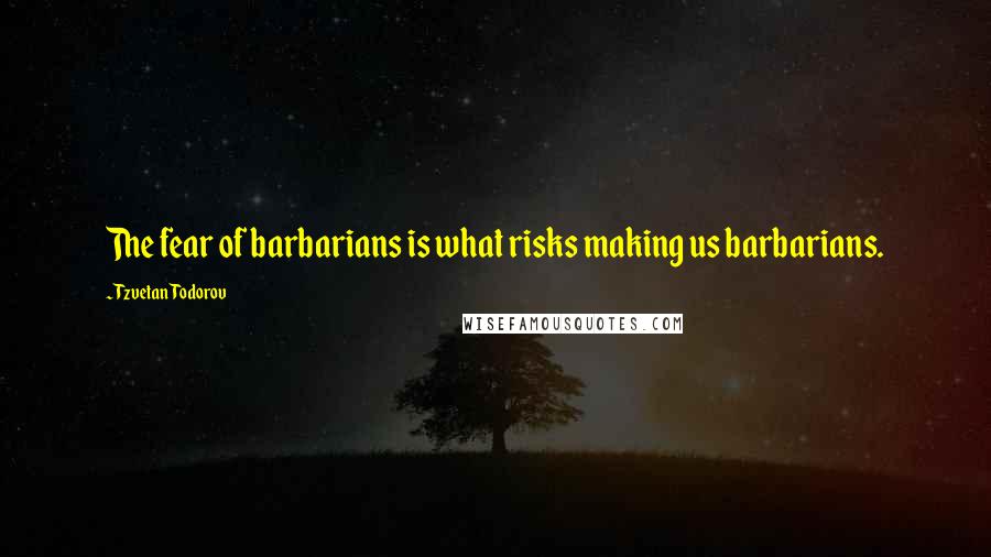 Tzvetan Todorov Quotes: The fear of barbarians is what risks making us barbarians.