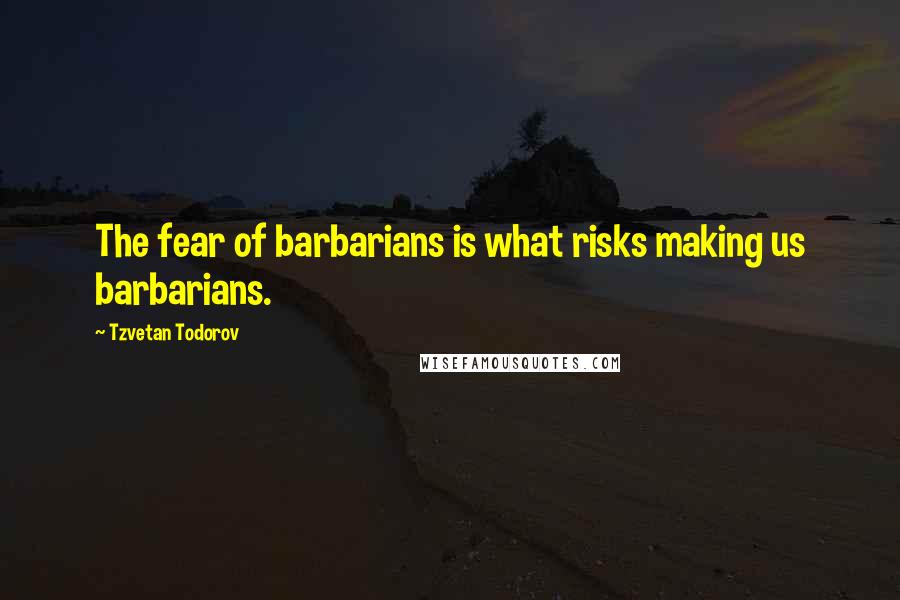 Tzvetan Todorov Quotes: The fear of barbarians is what risks making us barbarians.