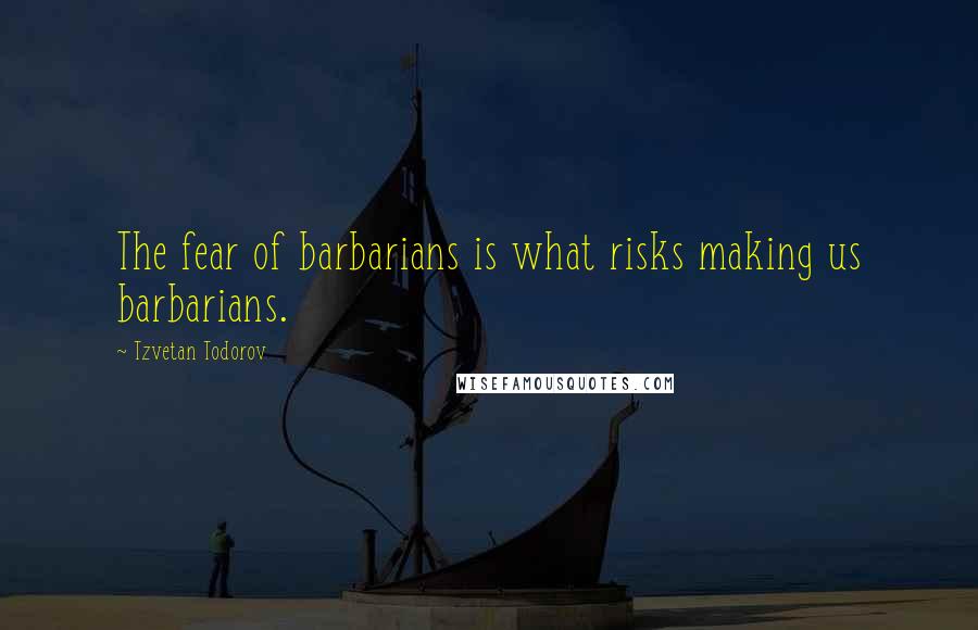 Tzvetan Todorov Quotes: The fear of barbarians is what risks making us barbarians.