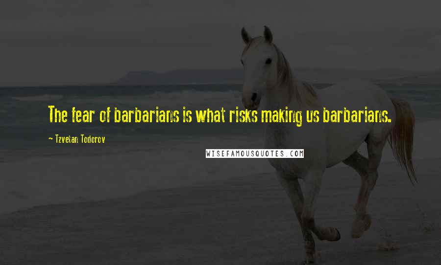 Tzvetan Todorov Quotes: The fear of barbarians is what risks making us barbarians.