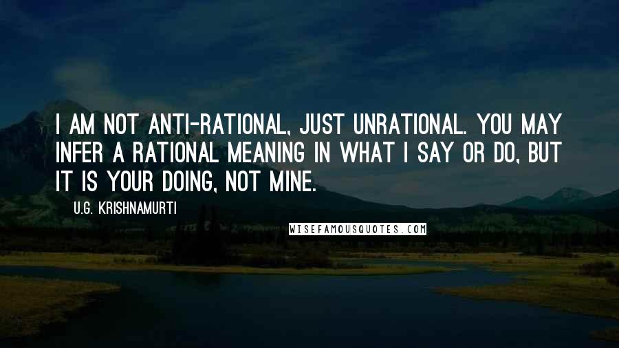 U.G. Krishnamurti Quotes: I am not anti-rational, just unrational. You may infer a rational meaning in what I say or do, but it is your doing, not mine.