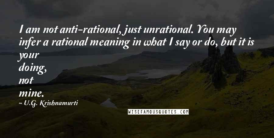 U.G. Krishnamurti Quotes: I am not anti-rational, just unrational. You may infer a rational meaning in what I say or do, but it is your doing, not mine.