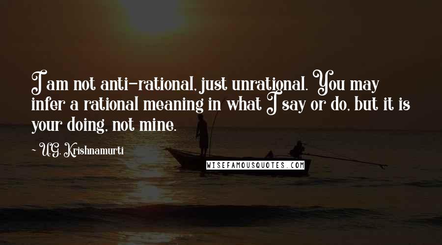 U.G. Krishnamurti Quotes: I am not anti-rational, just unrational. You may infer a rational meaning in what I say or do, but it is your doing, not mine.