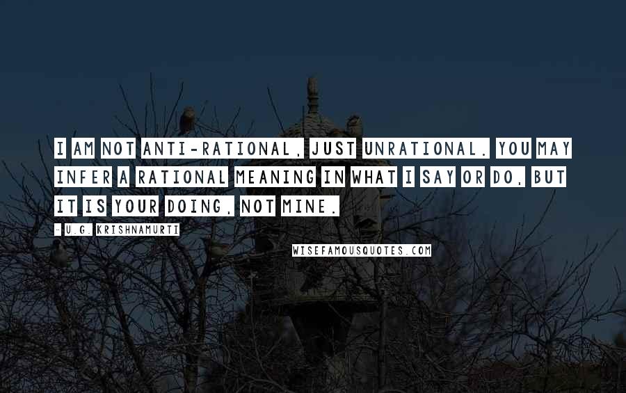 U.G. Krishnamurti Quotes: I am not anti-rational, just unrational. You may infer a rational meaning in what I say or do, but it is your doing, not mine.