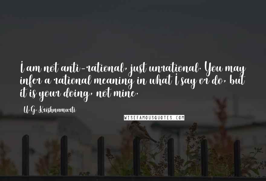 U.G. Krishnamurti Quotes: I am not anti-rational, just unrational. You may infer a rational meaning in what I say or do, but it is your doing, not mine.