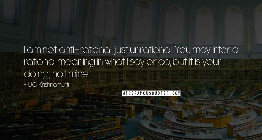 U.G. Krishnamurti Quotes: I am not anti-rational, just unrational. You may infer a rational meaning in what I say or do, but it is your doing, not mine.