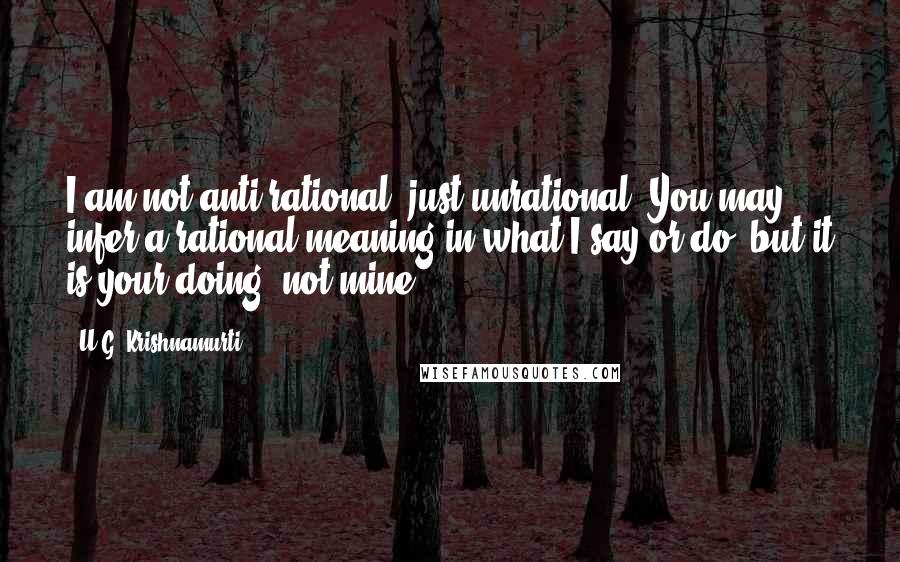 U.G. Krishnamurti Quotes: I am not anti-rational, just unrational. You may infer a rational meaning in what I say or do, but it is your doing, not mine.