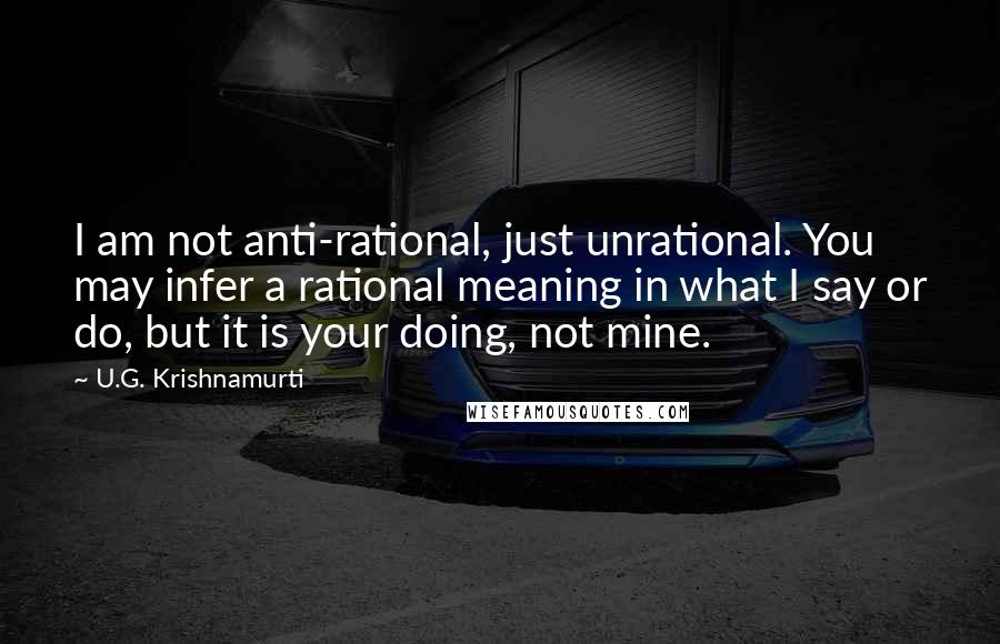 U.G. Krishnamurti Quotes: I am not anti-rational, just unrational. You may infer a rational meaning in what I say or do, but it is your doing, not mine.