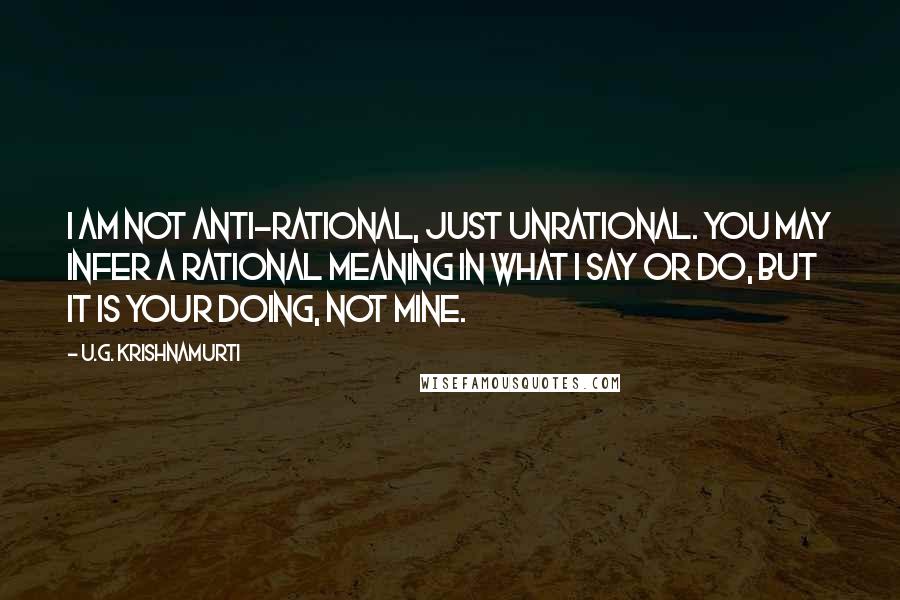 U.G. Krishnamurti Quotes: I am not anti-rational, just unrational. You may infer a rational meaning in what I say or do, but it is your doing, not mine.