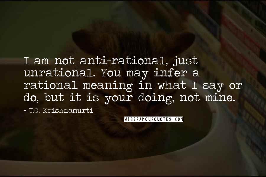 U.G. Krishnamurti Quotes: I am not anti-rational, just unrational. You may infer a rational meaning in what I say or do, but it is your doing, not mine.