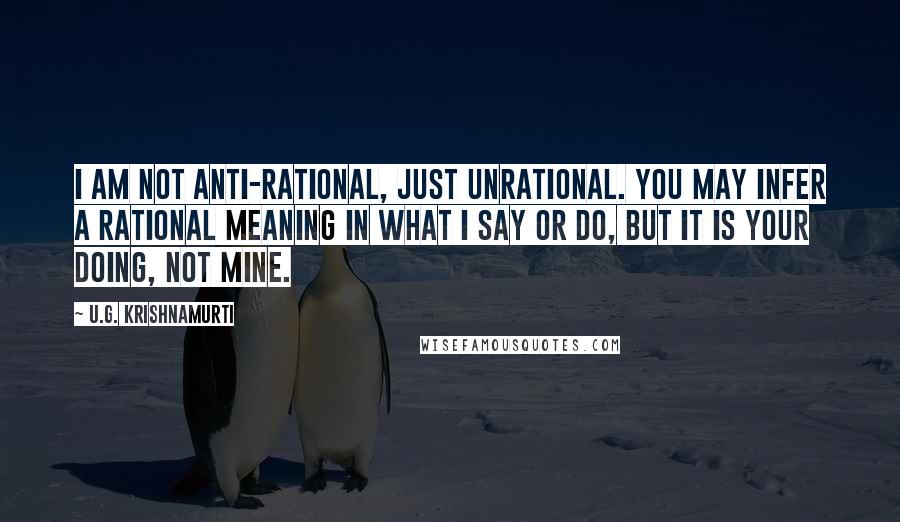 U.G. Krishnamurti Quotes: I am not anti-rational, just unrational. You may infer a rational meaning in what I say or do, but it is your doing, not mine.