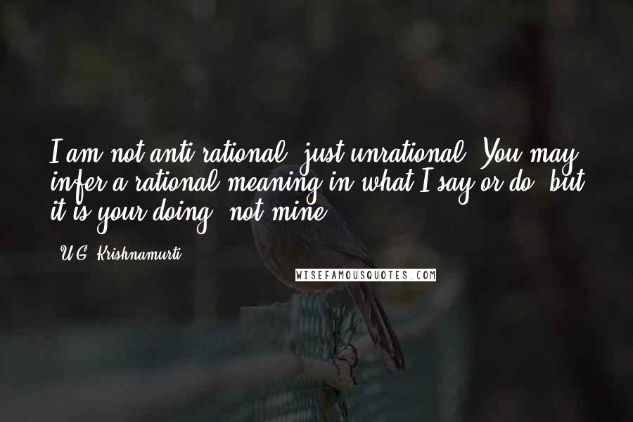 U.G. Krishnamurti Quotes: I am not anti-rational, just unrational. You may infer a rational meaning in what I say or do, but it is your doing, not mine.