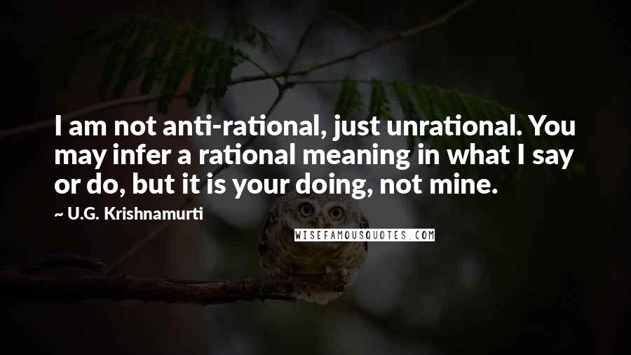 U.G. Krishnamurti Quotes: I am not anti-rational, just unrational. You may infer a rational meaning in what I say or do, but it is your doing, not mine.