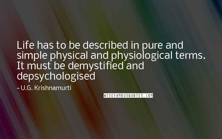 U.G. Krishnamurti Quotes: Life has to be described in pure and simple physical and physiological terms. It must be demystified and depsychologised