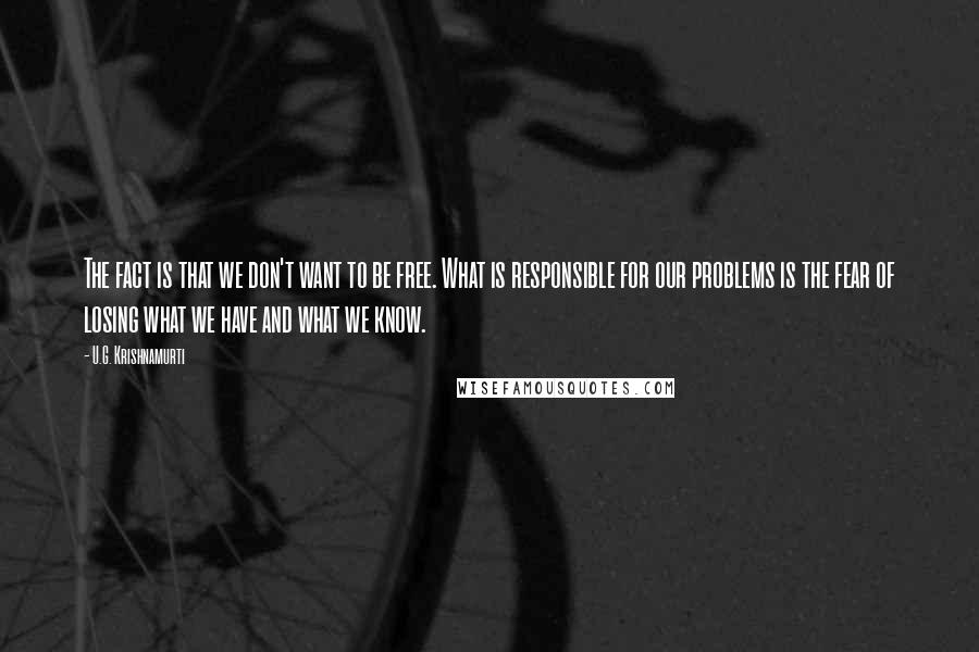U.G. Krishnamurti Quotes: The fact is that we don't want to be free. What is responsible for our problems is the fear of losing what we have and what we know.