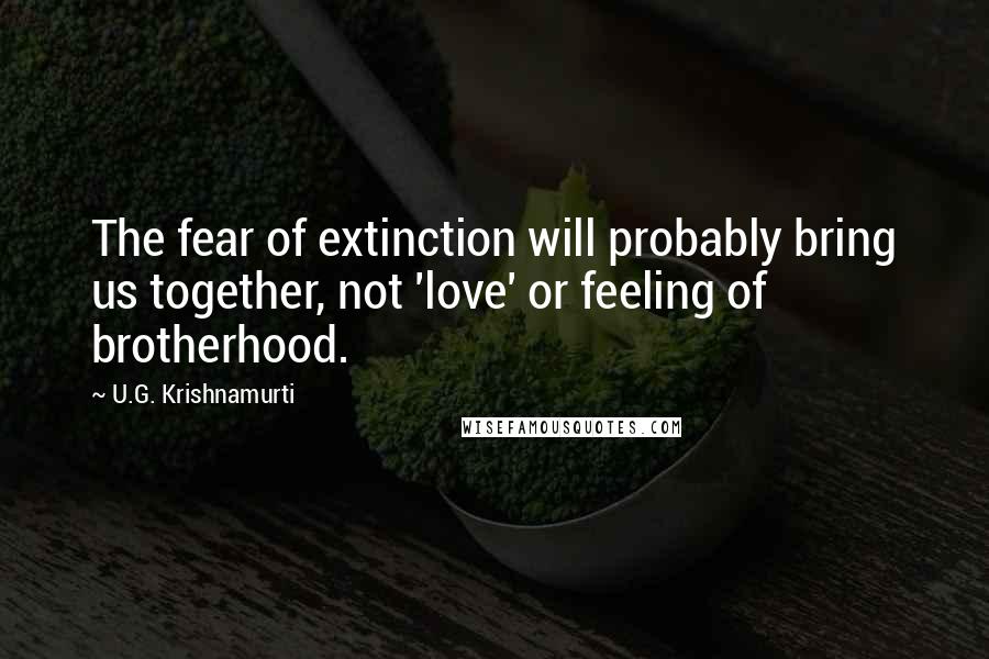 U.G. Krishnamurti Quotes: The fear of extinction will probably bring us together, not 'love' or feeling of brotherhood.