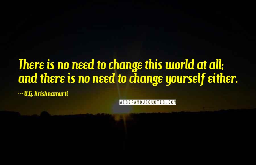 U.G. Krishnamurti Quotes: There is no need to change this world at all; and there is no need to change yourself either.