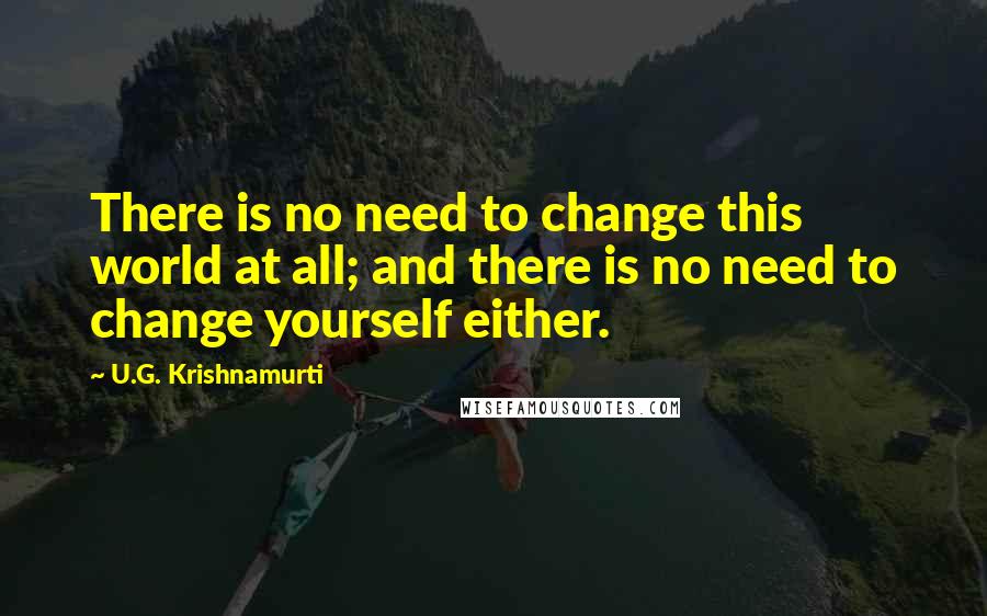 U.G. Krishnamurti Quotes: There is no need to change this world at all; and there is no need to change yourself either.