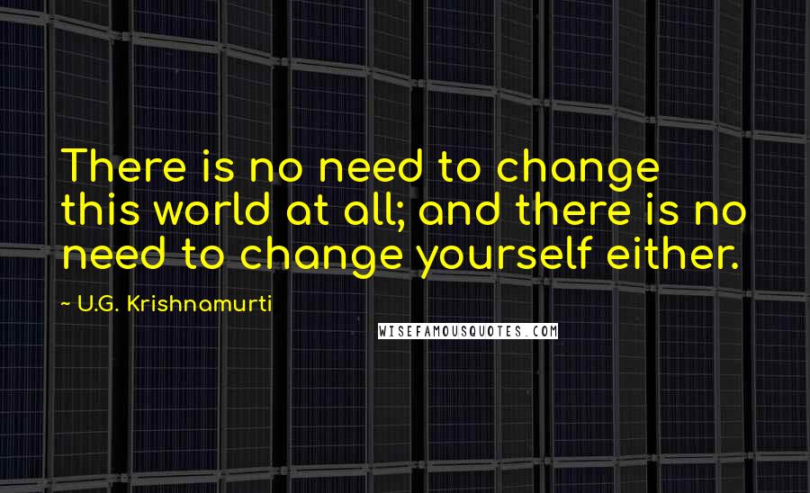 U.G. Krishnamurti Quotes: There is no need to change this world at all; and there is no need to change yourself either.