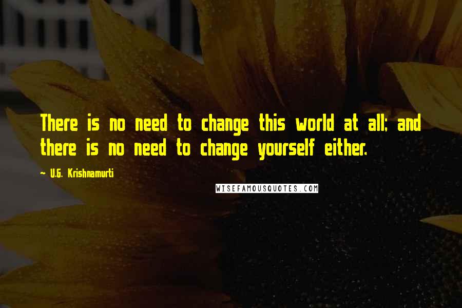 U.G. Krishnamurti Quotes: There is no need to change this world at all; and there is no need to change yourself either.