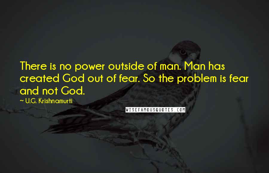 U.G. Krishnamurti Quotes: There is no power outside of man. Man has created God out of fear. So the problem is fear and not God.