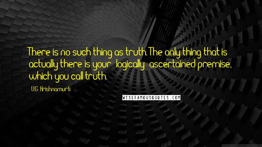 U.G. Krishnamurti Quotes: There is no such thing as truth. The only thing that is actually there is your 'logically' ascertained premise, which you call truth.