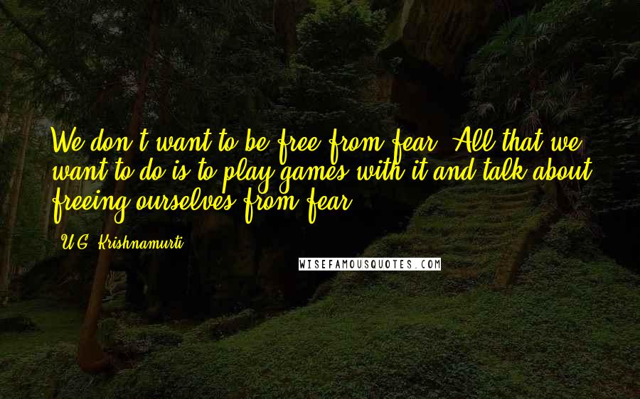 U.G. Krishnamurti Quotes: We don't want to be free from fear. All that we want to do is to play games with it and talk about freeing ourselves from fear.