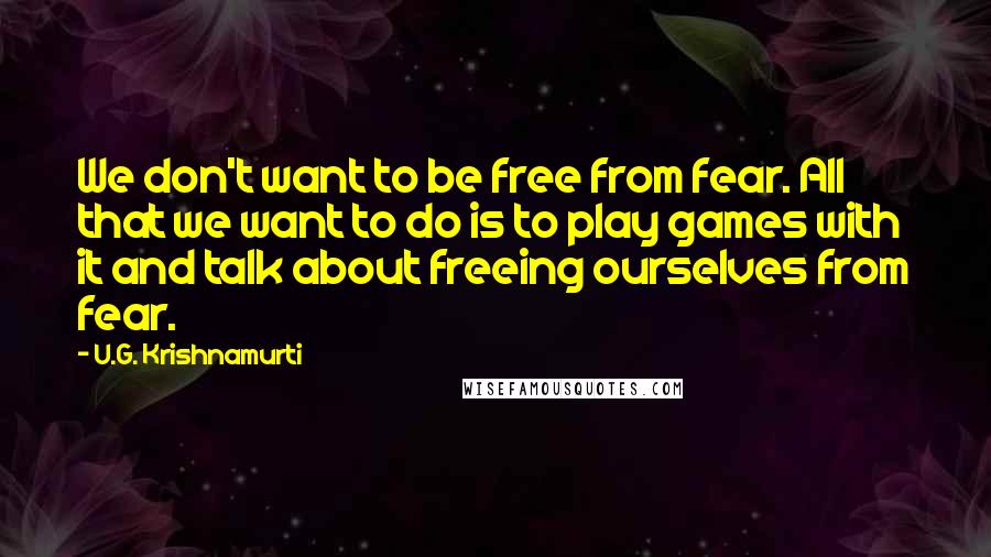 U.G. Krishnamurti Quotes: We don't want to be free from fear. All that we want to do is to play games with it and talk about freeing ourselves from fear.