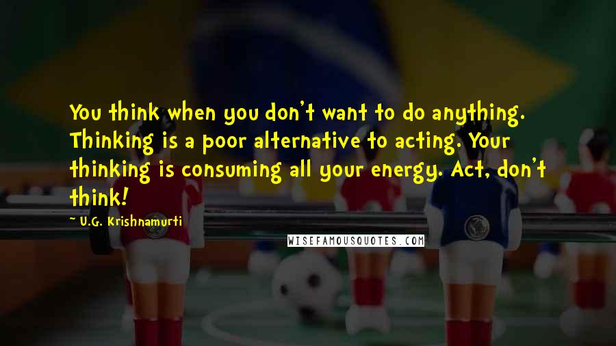 U.G. Krishnamurti Quotes: You think when you don't want to do anything. Thinking is a poor alternative to acting. Your thinking is consuming all your energy. Act, don't think!