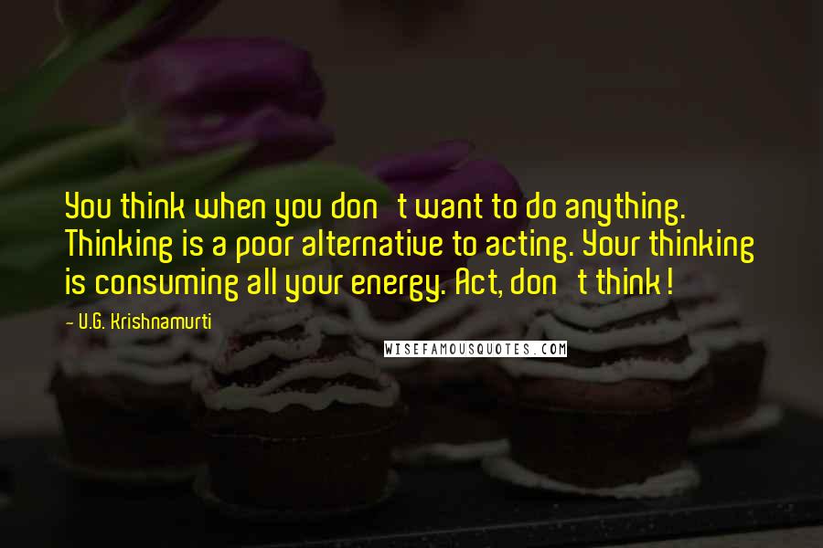 U.G. Krishnamurti Quotes: You think when you don't want to do anything. Thinking is a poor alternative to acting. Your thinking is consuming all your energy. Act, don't think!