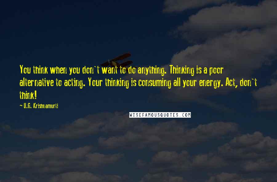 U.G. Krishnamurti Quotes: You think when you don't want to do anything. Thinking is a poor alternative to acting. Your thinking is consuming all your energy. Act, don't think!