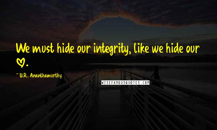 U.R. Ananthamurthy Quotes: We must hide our integrity, like we hide our love.