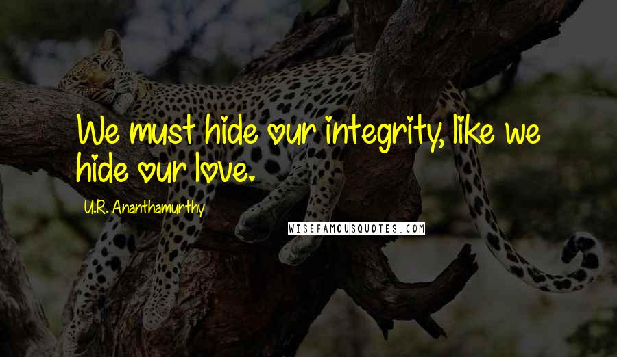 U.R. Ananthamurthy Quotes: We must hide our integrity, like we hide our love.