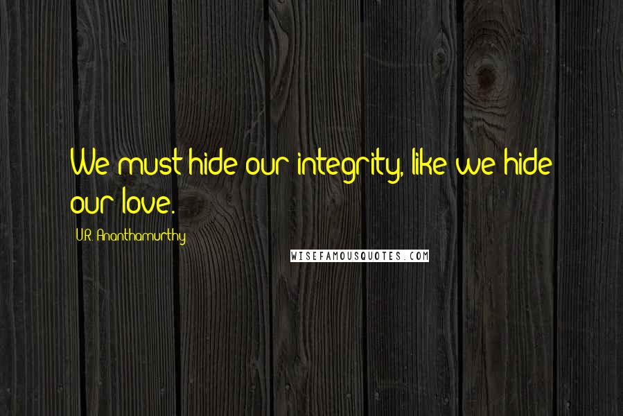 U.R. Ananthamurthy Quotes: We must hide our integrity, like we hide our love.