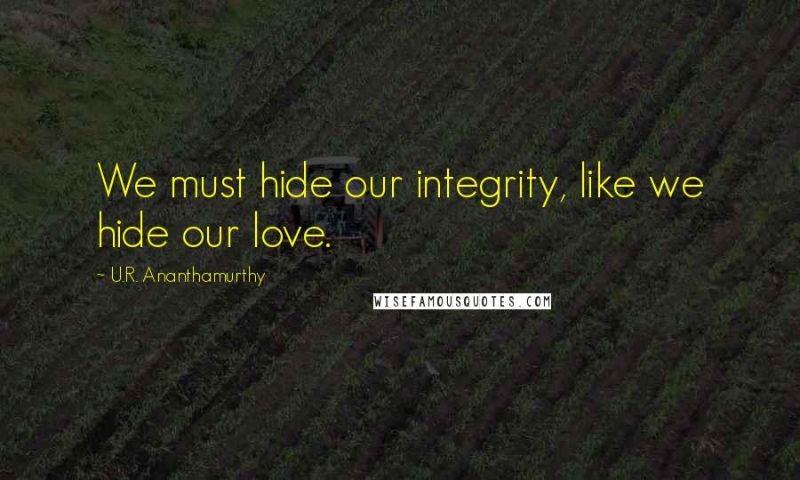 U.R. Ananthamurthy Quotes: We must hide our integrity, like we hide our love.