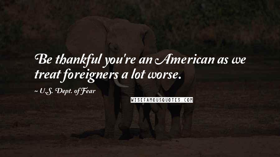 U.S. Dept. Of Fear Quotes: Be thankful you're an American as we treat foreigners a lot worse.