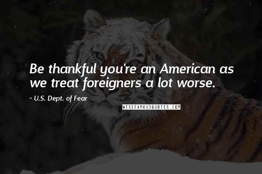 U.S. Dept. Of Fear Quotes: Be thankful you're an American as we treat foreigners a lot worse.