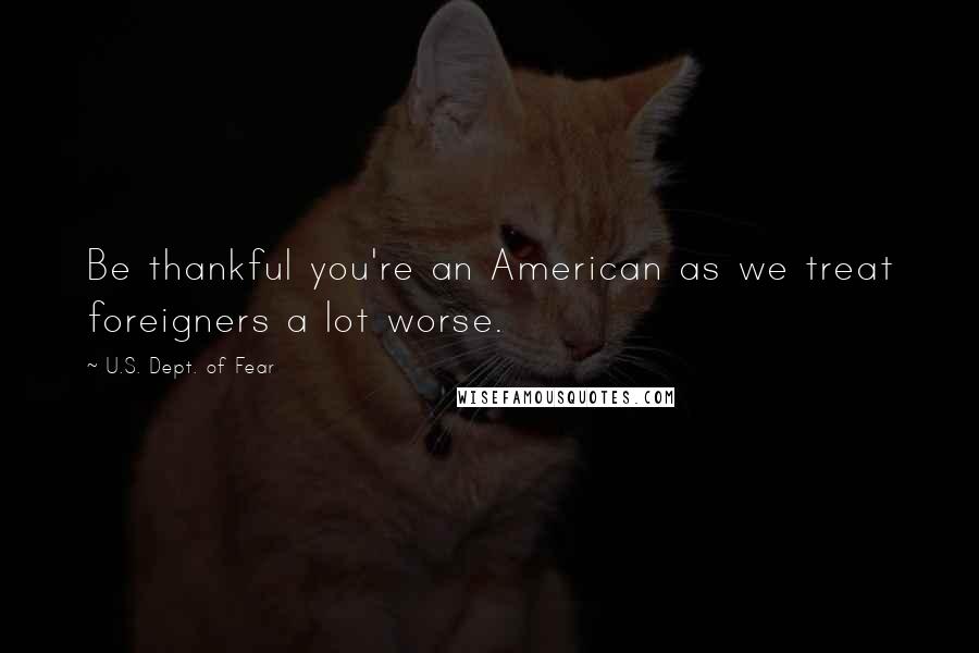 U.S. Dept. Of Fear Quotes: Be thankful you're an American as we treat foreigners a lot worse.