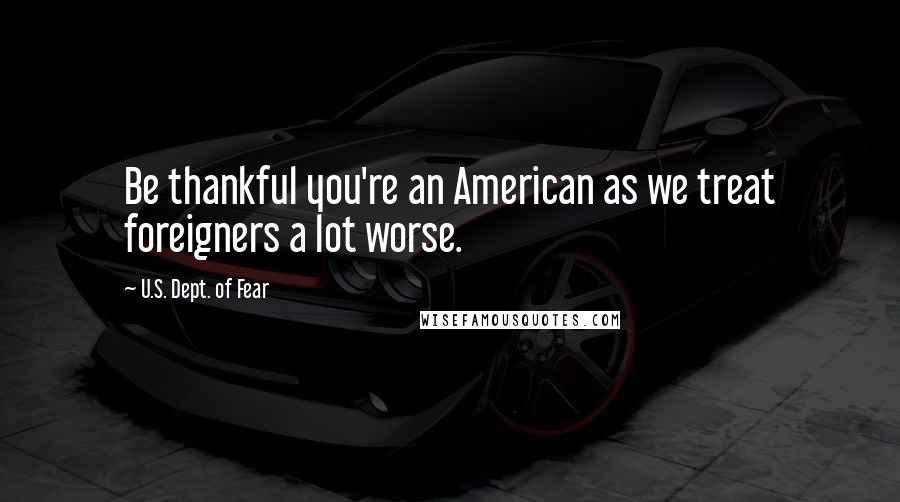 U.S. Dept. Of Fear Quotes: Be thankful you're an American as we treat foreigners a lot worse.