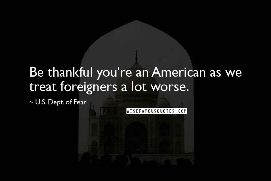 U.S. Dept. Of Fear Quotes: Be thankful you're an American as we treat foreigners a lot worse.