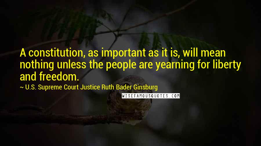 U.S. Supreme Court Justice Ruth Bader Ginsburg Quotes: A constitution, as important as it is, will mean nothing unless the people are yearning for liberty and freedom.