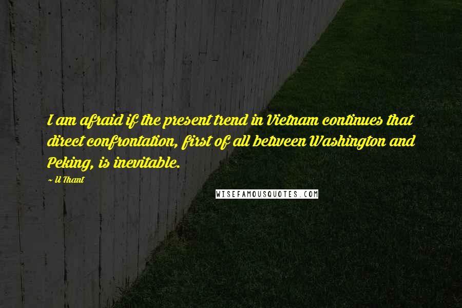 U Thant Quotes: I am afraid if the present trend in Vietnam continues that direct confrontation, first of all between Washington and Peking, is inevitable.