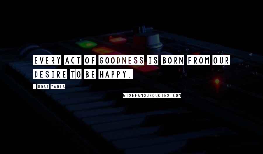 Udai Yadla Quotes: Every act of goodness is born from our desire to be happy.