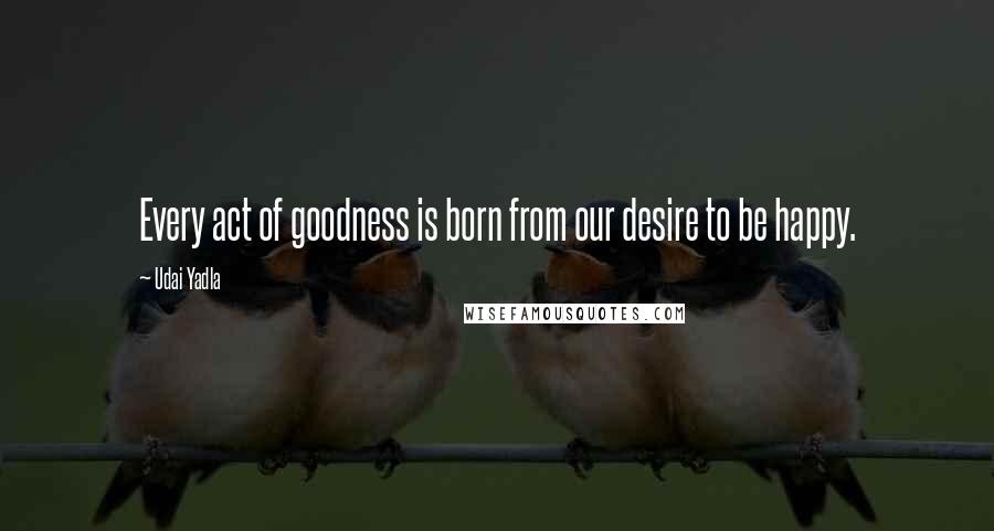 Udai Yadla Quotes: Every act of goodness is born from our desire to be happy.